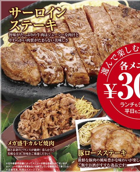 サーロインステーキ：旨味がたっぷりの牛肉はジューシーな肉汁とやわらかい肉質がたまらない美味しさメガ盛牛カルビ焼肉：脂と赤身のバランスが絶妙！柔らかさと芳醇な甘み、旨味をご堪能下さい。豚ロースステーキ：新鮮な豚肉の風味豊かな味わいが楽しめます。ご飯やお酒がすすむ逸品です！
