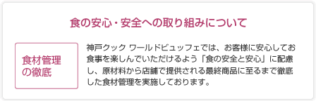 食材管理の徹底：神戸クックワールドビュッフェでは、お客様に安心してお食事を楽しんでいただきえるよう「食の安全と安心」に配慮し、原材料から店舗で提供される最終商品に至るまで徹底した食材管理を実施しております。安心の検査体制：本部管理機関での100項目の農薬検査を実施することにより、安全性の確認を行っています。